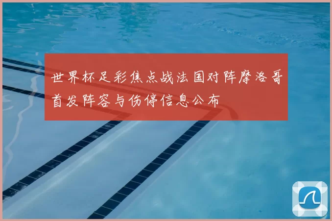 世界杯足彩焦点战法国对阵摩洛哥首发阵容与伤停信息公布