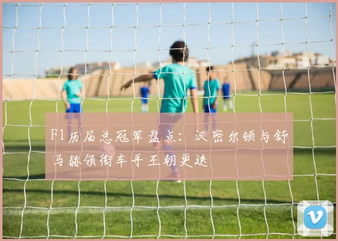 F1历届总冠军盘点：汉密尔顿与舒马赫领衔车手王朝更迭
