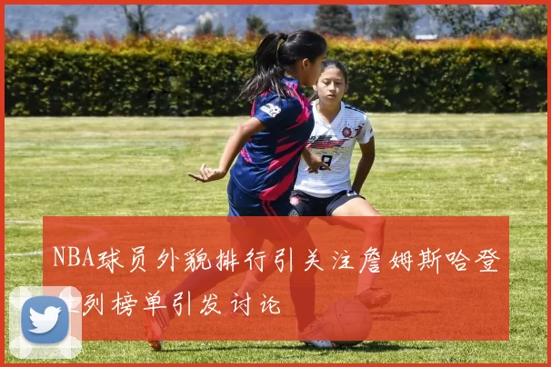 NBA球员外貌排行引关注詹姆斯哈登位列榜单引发讨论