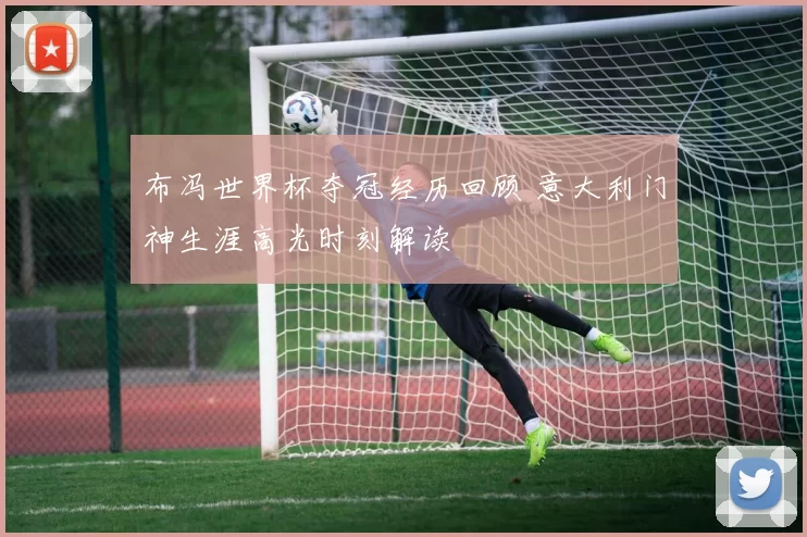 布冯世界杯夺冠经历回顾 意大利门神生涯高光时刻解读