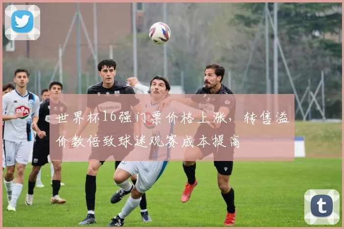 世界杯16强门票价格上涨,转售溢价数倍致球迷观赛成本提高