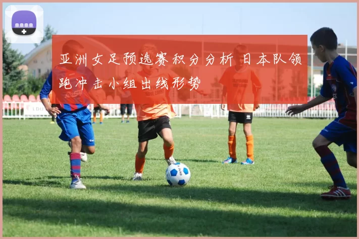 亚洲女足预选赛积分分析 日本队领跑冲击小组出线形势