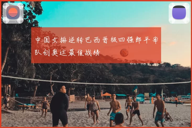 中国女排逆转巴西晋级四强郎平率队创奥运最佳战绩