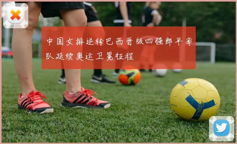 中国女排逆转巴西晋级四强郎平率队延续奥运卫冕征程