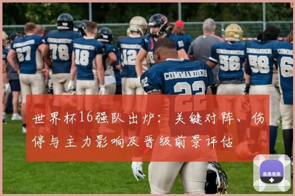世界杯16强队出炉：关键对阵、伤停与主力影响及晋级前景评估
