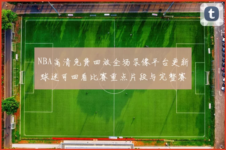 NBA高清免费回放全场录像平台更新 球迷可回看比赛重点片段与完整赛况