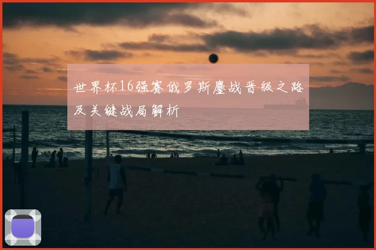 世界杯16强赛俄罗斯鏖战晋级之路及关键战局解析