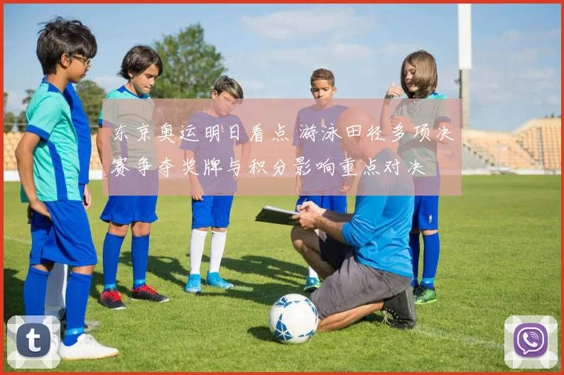 东京奥运明日看点 游泳田径多项决赛争夺奖牌与积分影响重点对决