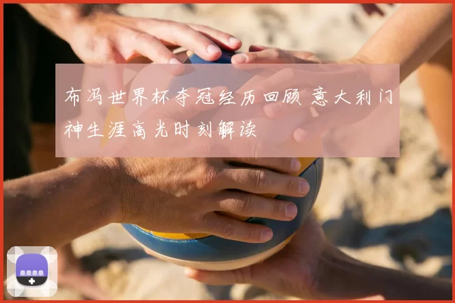 布冯世界杯夺冠经历回顾 意大利门神生涯高光时刻解读