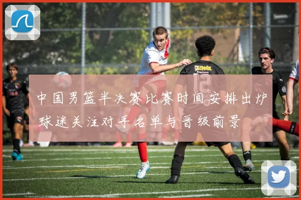 中国男篮半决赛比赛时间安排出炉 球迷关注对手名单与晋级前景