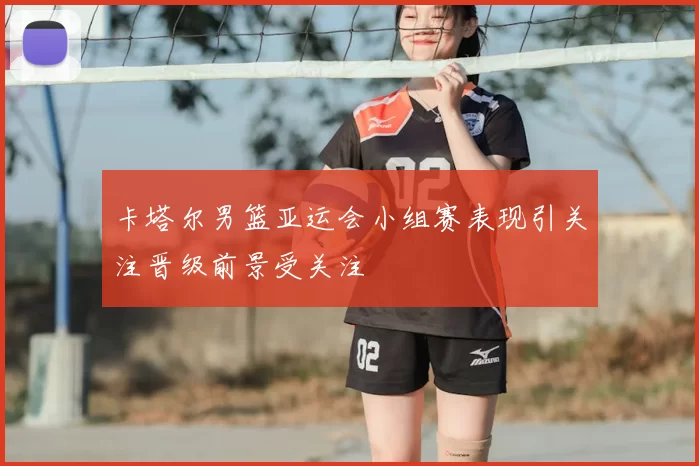 卡塔尔男篮亚运会小组赛表现引关注晋级前景受关注