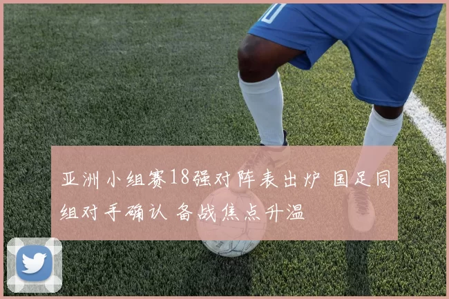 亚洲小组赛18强对阵表出炉 国足同组对手确认 备战焦点升温