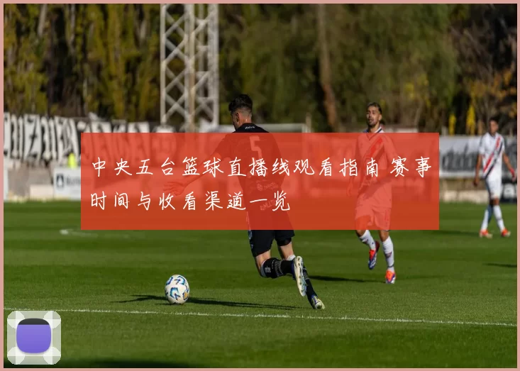 中央五台篮球直播线观看指南 赛事时间与收看渠道一览