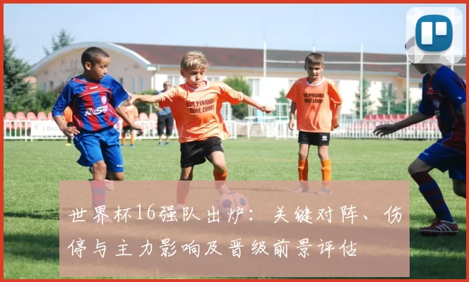 世界杯16强队出炉：关键对阵、伤停与主力影响及晋级前景评估