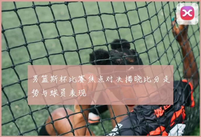 男篮斯杯比赛焦点对决揭晓比分走势与球员表现