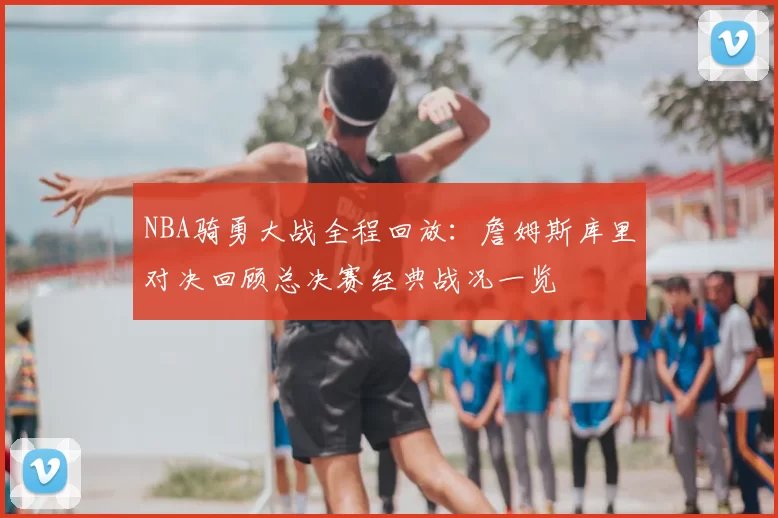 NBA骑勇大战全程回放:詹姆斯库里对决回顾总决赛经典战况一览