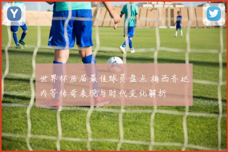世界杯历届最佳球员盘点 梅西齐达内等传奇表现与时代变化解析