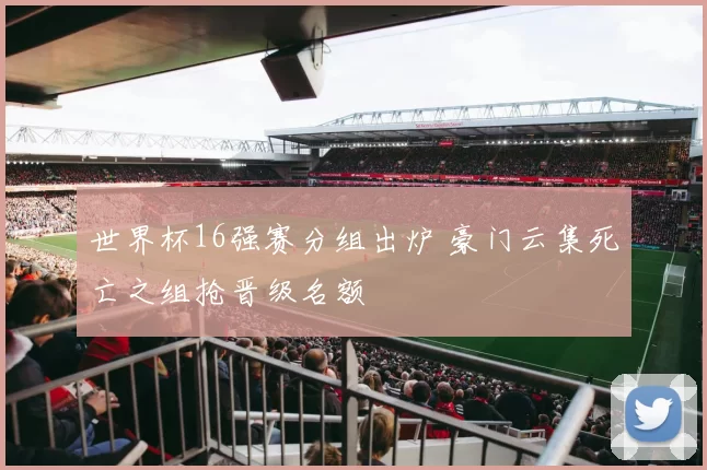 世界杯16强赛分组出炉 豪门云集死亡之组抢晋级名额