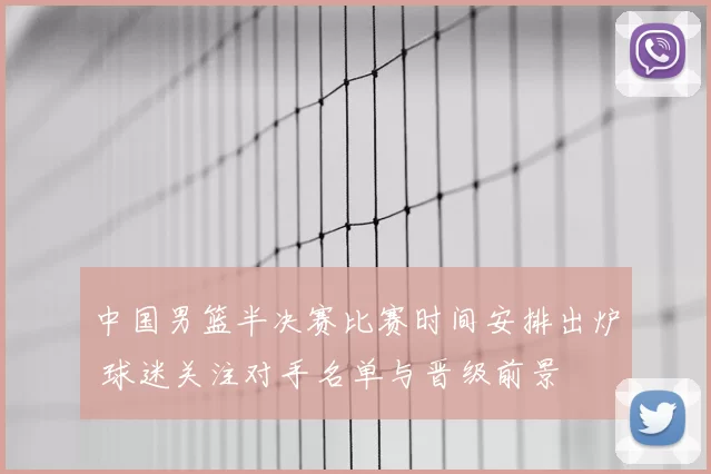 中国男篮半决赛比赛时间安排出炉 球迷关注对手名单与晋级前景