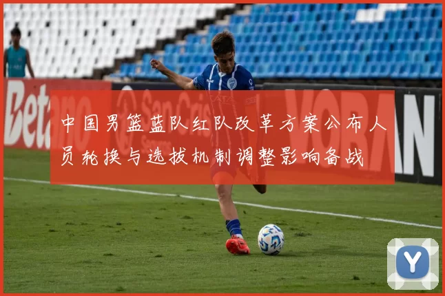 中国男篮蓝队红队改革方案公布人员轮换与选拔机制调整影响备战