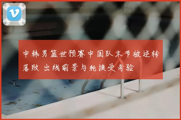 中韩男篮世预赛中国队末节被逆转落败 出线前景与轮换受考验