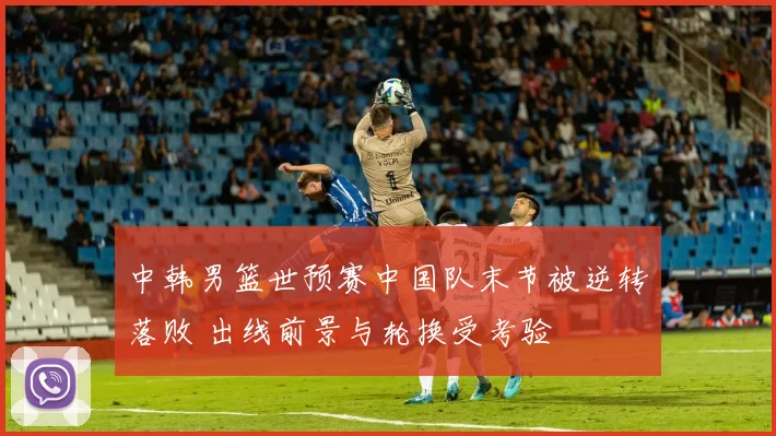 中韩男篮世预赛中国队末节被逆转落败 出线前景与轮换受考验