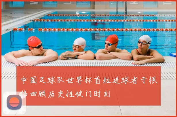 中国足球队世界杯首粒进球者于根伟回顾历史性破门时刻